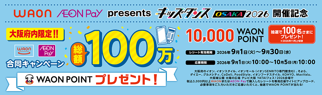 WAON・AEON Pay presents キッズダンスOSAKA 2026開催記念合同キャンペーン。大阪府内限定!!総額100万WAON POINTプレゼント! 抽選で100名さまに10,000WAON POINTプレゼント。レシート有効期間は2026年9月1日(火)～9月30日(水)まで。応募期間は2026年9月1日(火)10:00～10月5日(月)10:00です。
